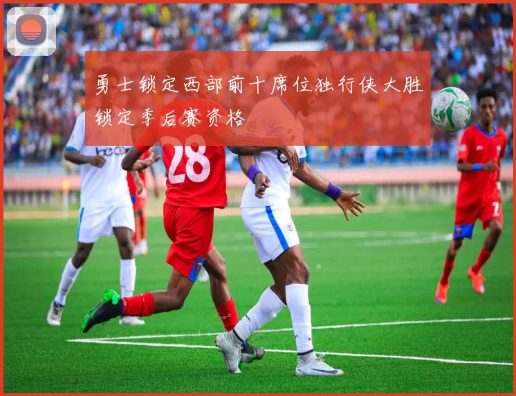 勇士锁定西部前十席位独行侠大胜锁定季后赛资格