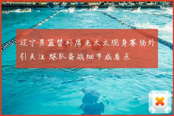 辽宁男篮替补席老太太现身赛场外引关注 球队备战细节成看点