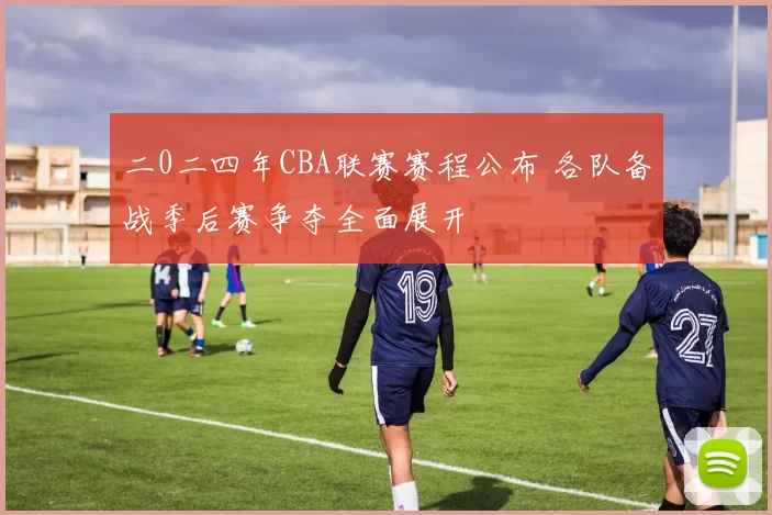 二0二四年CBA联赛赛程公布 各队备战季后赛争夺全面展开