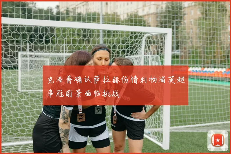 克洛普确认萨拉赫伤情利物浦英超争冠前景面临挑战