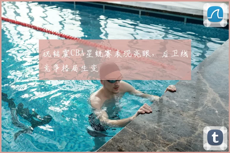 祝铭震CBA星锐赛表现亮眼，后卫线竞争格局生变