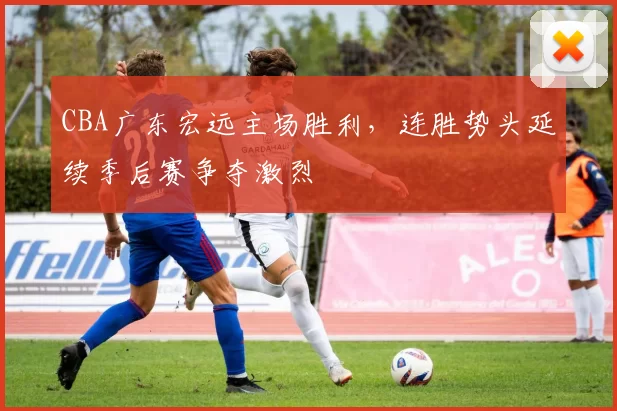 CBA广东宏远主场胜利，连胜势头延续季后赛争夺激烈