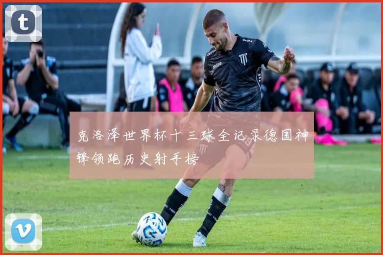 克洛泽世界杯十三球全记录德国神锋领跑历史射手榜