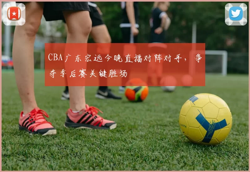 CBA广东宏远今晚直播对阵对手,争夺季后赛关键胜场